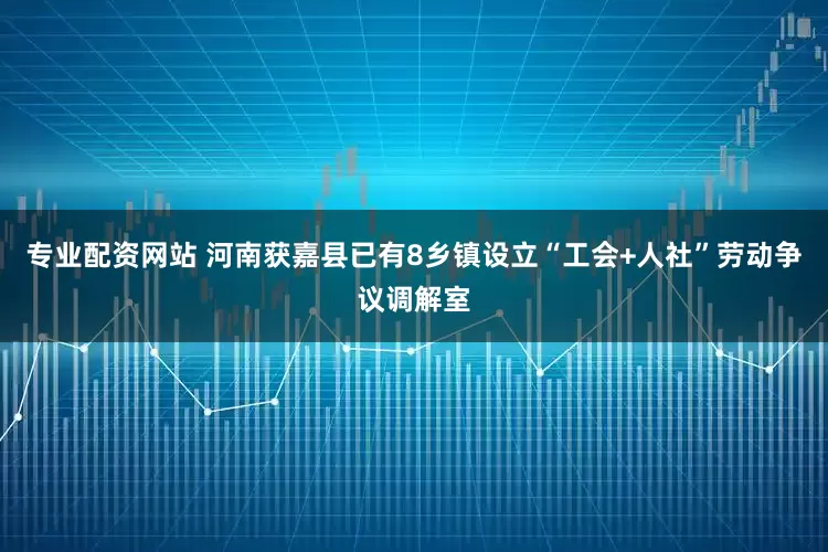 专业配资网站 河南获嘉县已有8乡镇设立“工会+人社”劳动争议调解室