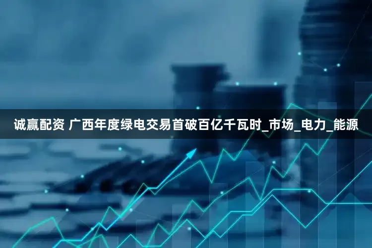 诚赢配资 广西年度绿电交易首破百亿千瓦时_市场_电力_能源