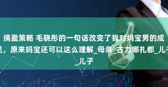 摛盈策略 毛晓彤的一句话改变了我对妈宝男的成见，原来妈宝还可以这么理解_母亲_古力娜扎都_儿子