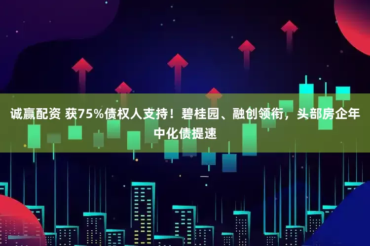 诚赢配资 获75%债权人支持！碧桂园、融创领衔，头部房企年中化债提速