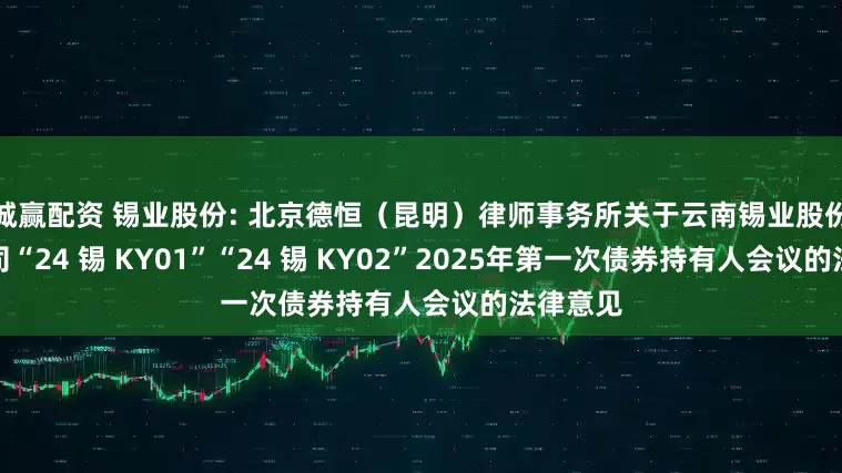 诚赢配资 锡业股份: 北京德恒（昆明）律师事务所关于云南锡业股份有限公司“24 锡 KY01”“24 锡 KY02”2025年第一次债券持有人会议的法律意见