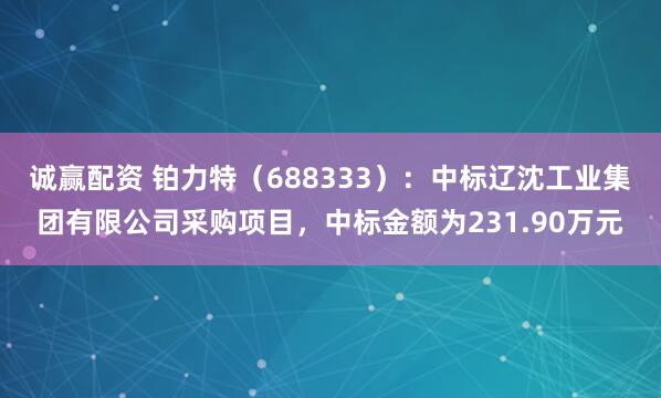 诚赢配资 铂力特（688333）：中标辽沈工业集团有限公司采购项目，中标金额为231.90万元