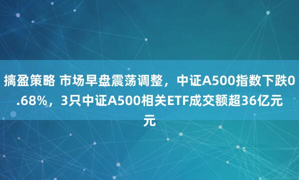 摛盈策略 市场早盘震荡调整，中证A500指数下跌0.68%，3只中证A500相关ETF成交额超36亿元