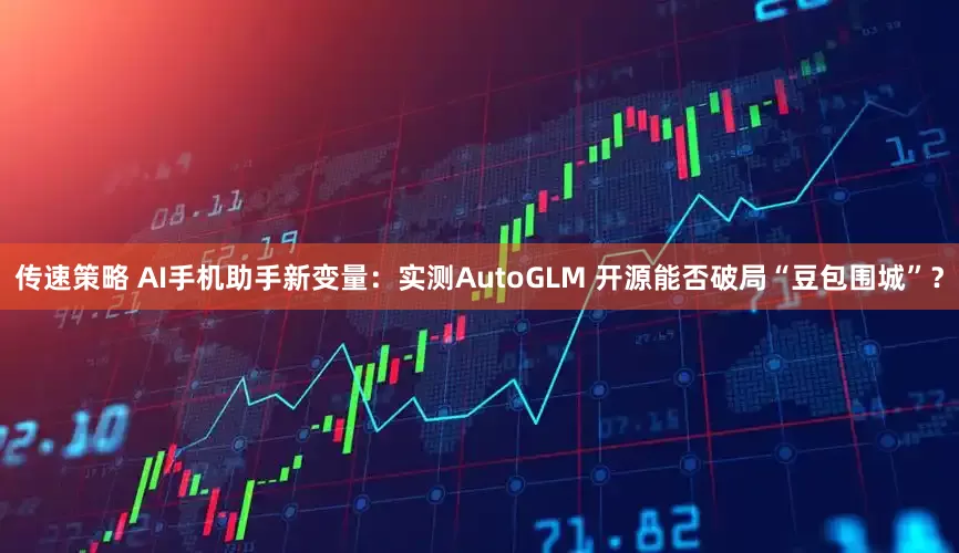传速策略 AI手机助手新变量：实测AutoGLM 开源能否破局“豆包围城”？